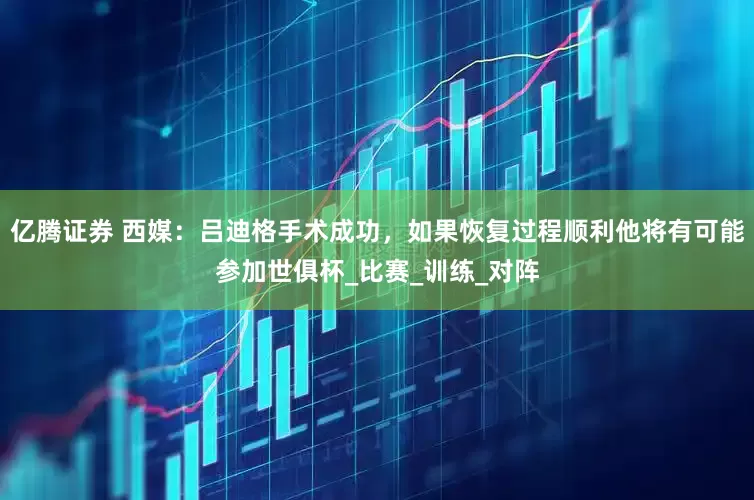 亿腾证券 西媒：吕迪格手术成功，如果恢复过程顺利他将有可能参加世俱杯_比赛_训练_对阵