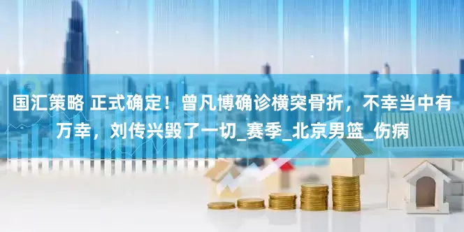国汇策略 正式确定！曾凡博确诊横突骨折，不幸当中有万幸，刘传兴毁了一切_赛季_北京男篮_伤病