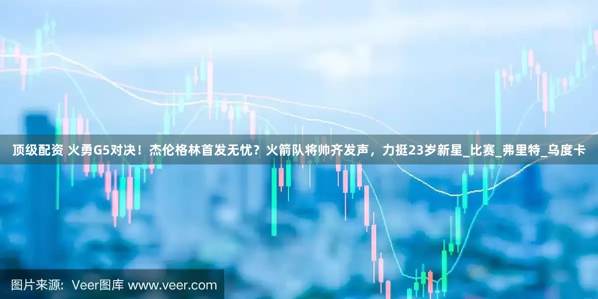 顶级配资 火勇G5对决！杰伦格林首发无忧？火箭队将帅齐发声，力挺23岁新星_比赛_弗里特_乌度卡