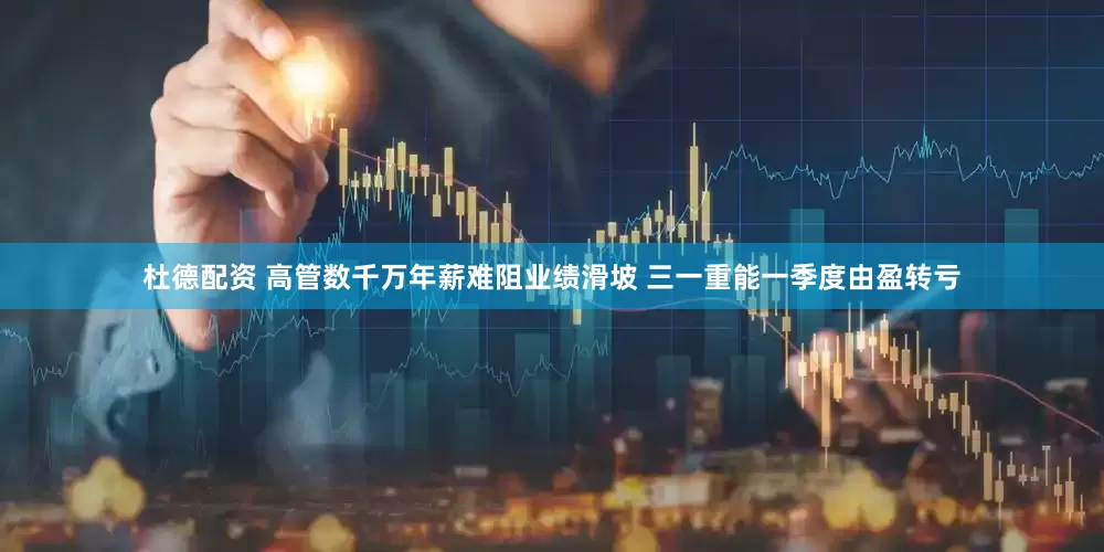 杜德配资 高管数千万年薪难阻业绩滑坡 三一重能一季度由盈转亏