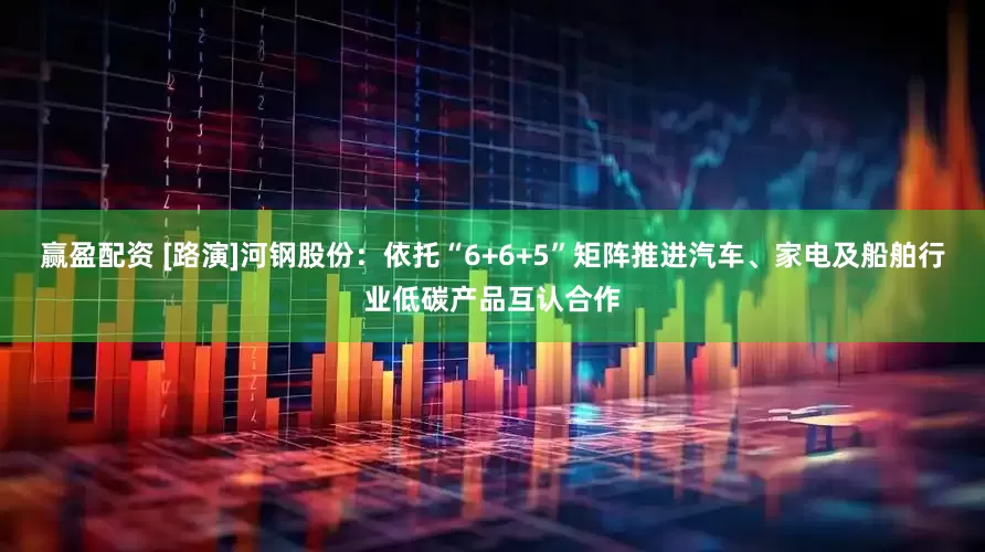 赢盈配资 [路演]河钢股份：依托“6+6+5”矩阵推进汽车、家电及船舶行业低碳产品互认合作