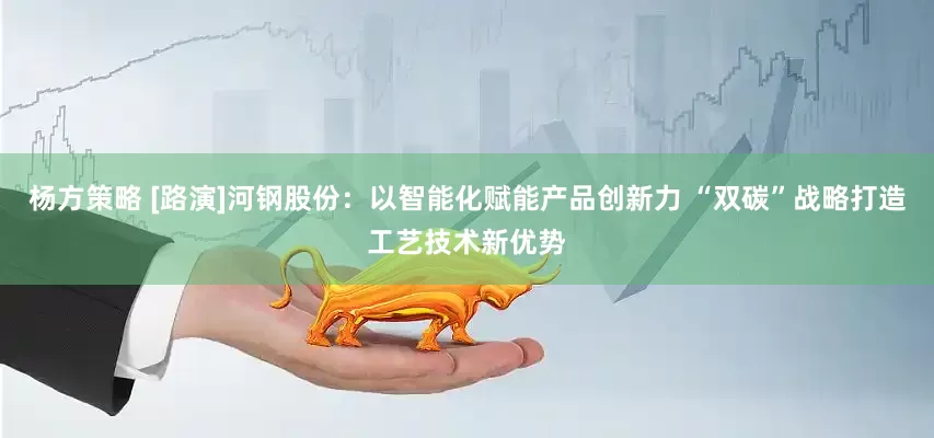 杨方策略 [路演]河钢股份：以智能化赋能产品创新力 “双碳”战略打造工艺技术新优势