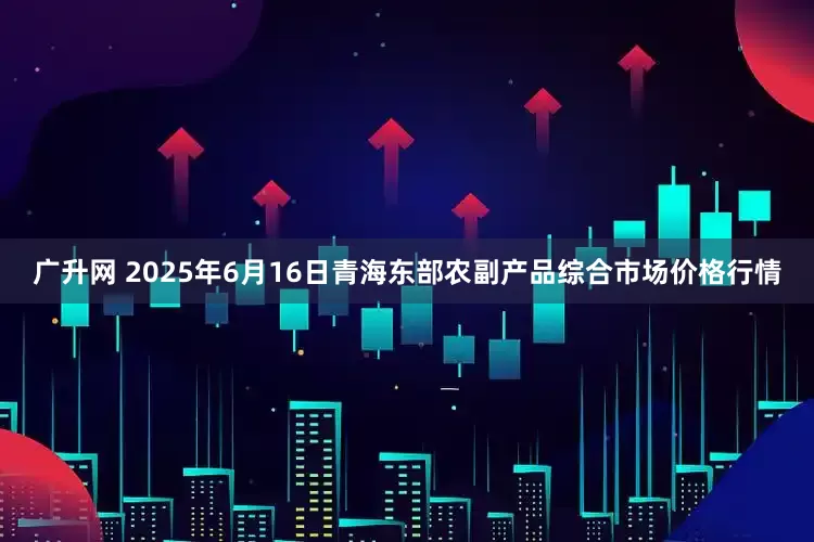 广升网 2025年6月16日青海东部农副产品综合市场价格行情