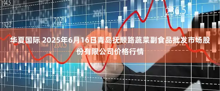 华夏国际 2025年6月16日青岛抚顺路蔬菜副食品批发市场股份有限公司价格行情
