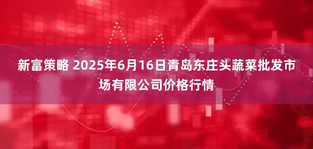 新富策略 2025年6月16日青岛东庄头蔬菜批发市场有限公司价格行情
