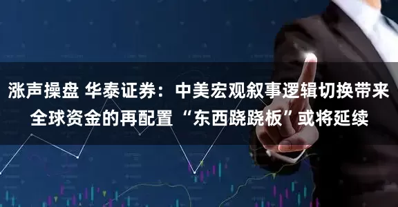 涨声操盘 华泰证券：中美宏观叙事逻辑切换带来全球资金的再配置 “东西跷跷板”或将延续