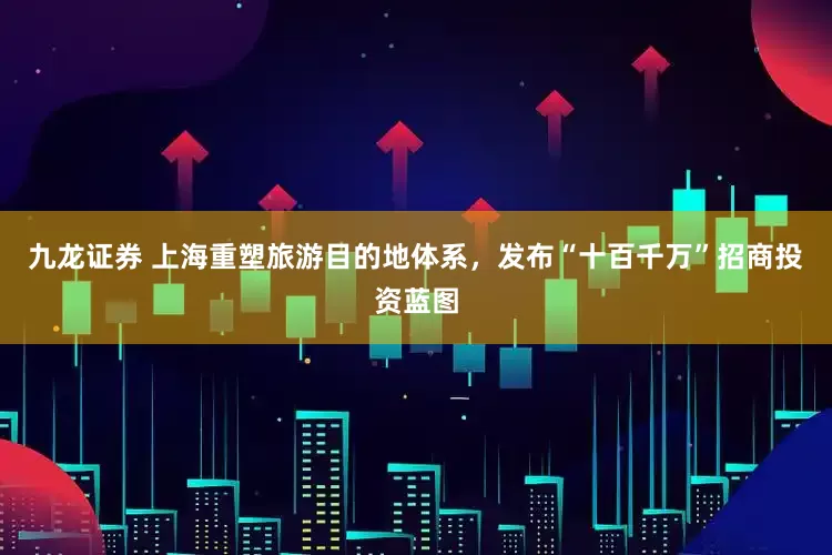 九龙证券 上海重塑旅游目的地体系，发布“十百千万”招商投资蓝图