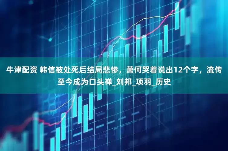 牛津配资 韩信被处死后结局悲惨，萧何哭着说出12个字，流传至今成为口头禅_刘邦_项羽_历史