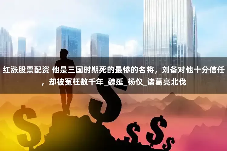 红涨股票配资 他是三国时期死的最惨的名将，刘备对他十分信任，却被冤枉数千年_魏延_杨仪_诸葛亮北伐