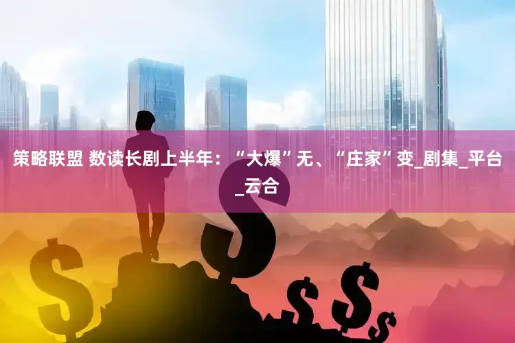 策略联盟 数读长剧上半年：“大爆”无、“庄家”变_剧集_平台_云合