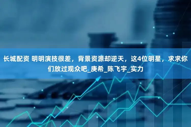 长城配资 明明演技很差，背景资源却逆天，这4位明星，求求你们放过观众吧_庚希_陈飞宇_实力