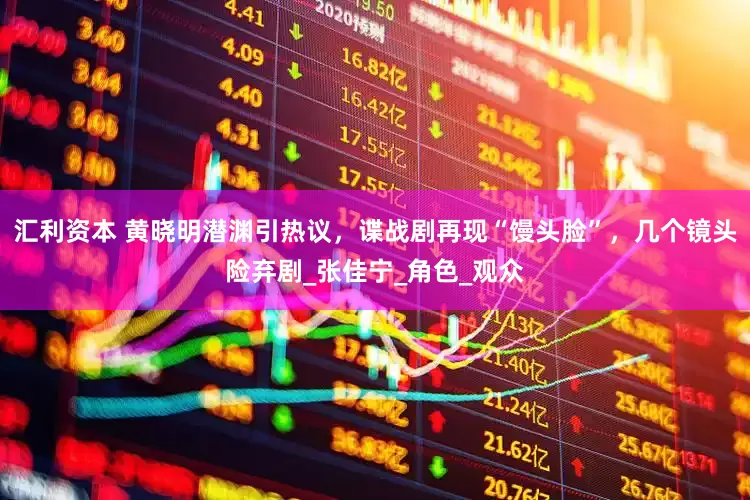 汇利资本 黄晓明潜渊引热议，谍战剧再现“馒头脸”，几个镜头险弃剧_张佳宁_角色_观众