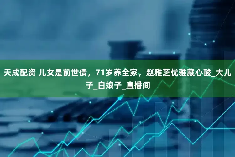 天成配资 儿女是前世债，71岁养全家，赵雅芝优雅藏心酸_大儿子_白娘子_直播间