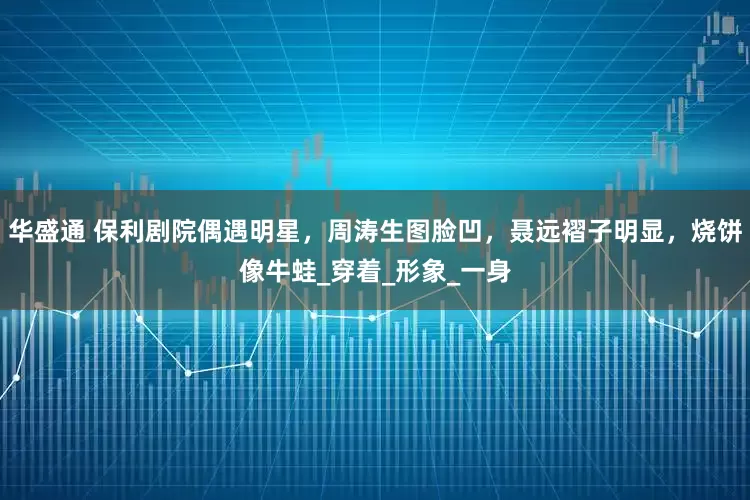 华盛通 保利剧院偶遇明星，周涛生图脸凹，聂远褶子明显，烧饼像牛蛙_穿着_形象_一身