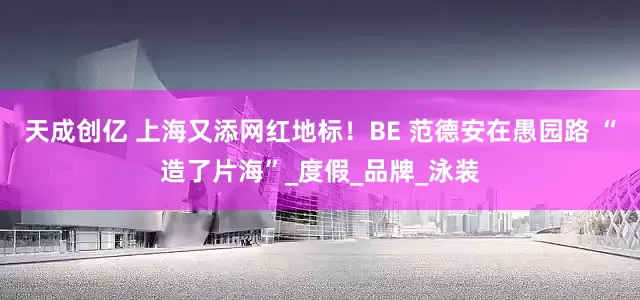 天成创亿 上海又添网红地标！BE 范德安在愚园路 “造了片海”_度假_品牌_泳装