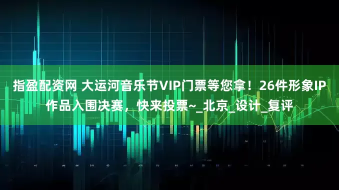 指盈配资网 大运河音乐节VIP门票等您拿！26件形象IP作品入围决赛，快来投票~_北京_设计_复评