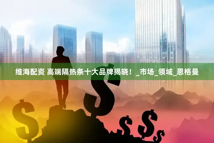 维海配资 高端隔热条十大品牌揭晓！_市场_领域_恩格曼