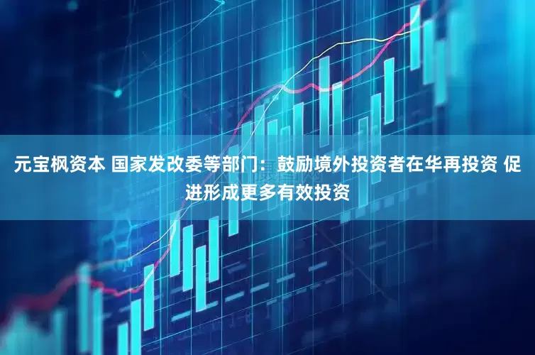 元宝枫资本 国家发改委等部门：鼓励境外投资者在华再投资 促进形成更多有效投资