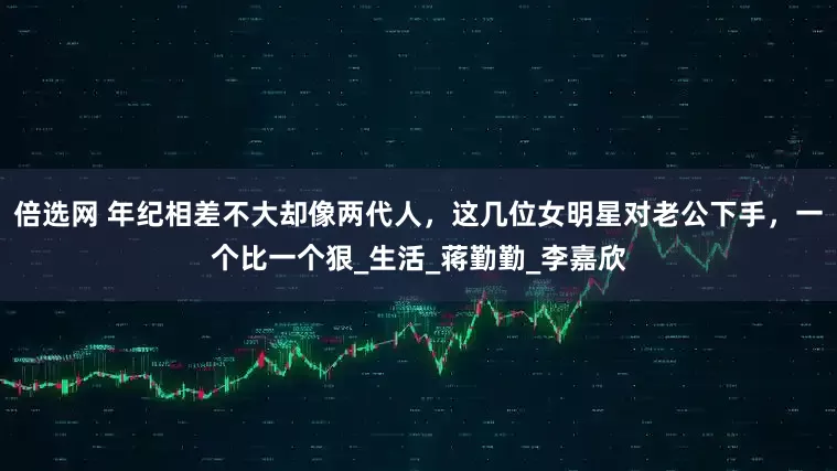 倍选网 年纪相差不大却像两代人，这几位女明星对老公下手，一个比一个狠_生活_蒋勤勤_李嘉欣