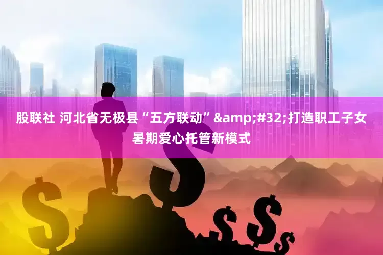 股联社 河北省无极县“五方联动”&#32;打造职工子女暑期爱心托管新模式