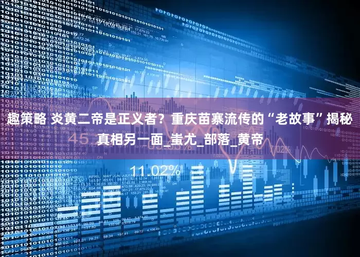 趣策略 炎黄二帝是正义者？重庆苗寨流传的“老故事”揭秘真相另一面_蚩尤_部落_黄帝