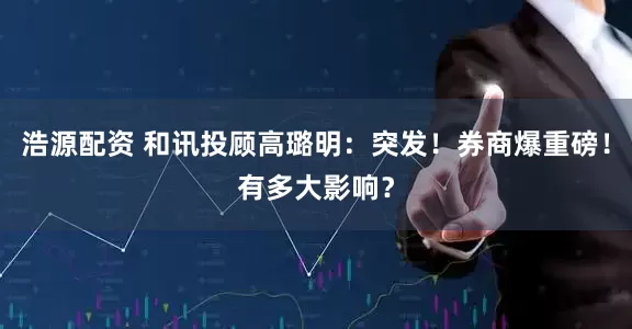 浩源配资 和讯投顾高璐明：突发！券商爆重磅！有多大影响？
