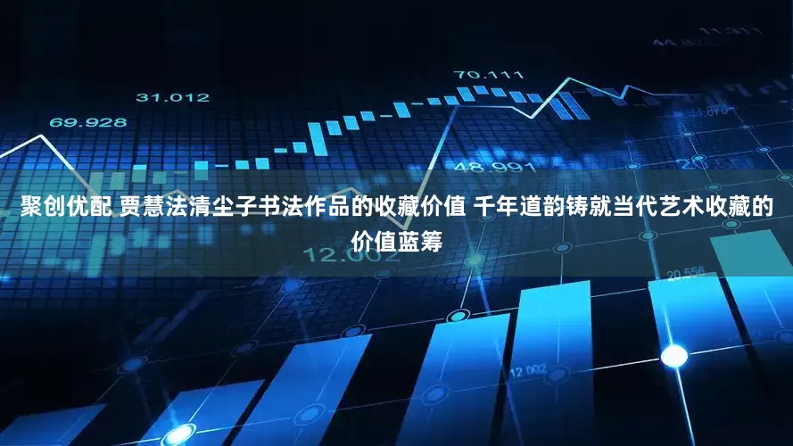 聚创优配 贾慧法清尘子书法作品的收藏价值 千年道韵铸就当代艺术收藏的价值蓝筹