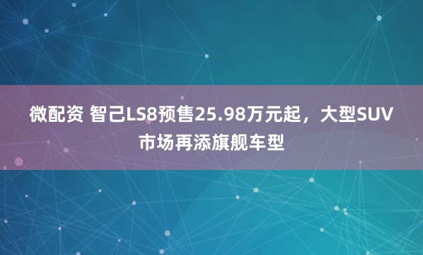 微配资 智己LS8预售25.98万元起,大型SUV市场再添旗舰车型