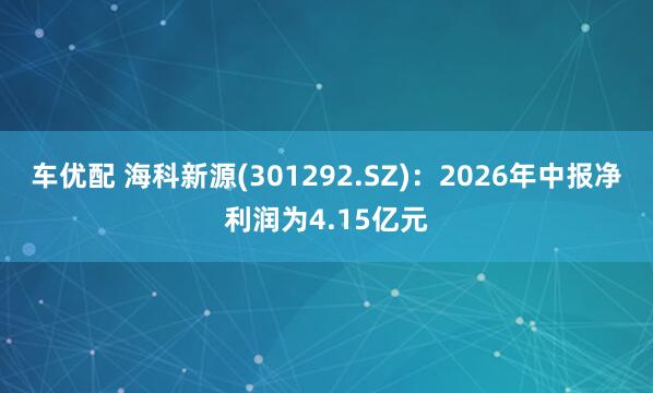 车优配 海科新源(301292.SZ)：2026年中报净利润为4.15亿元